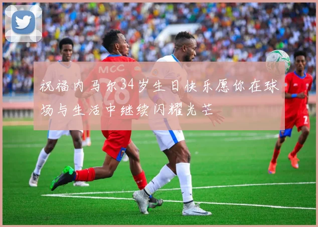 祝福内马尔34岁生日快乐愿你在球场与生活中继续闪耀光芒