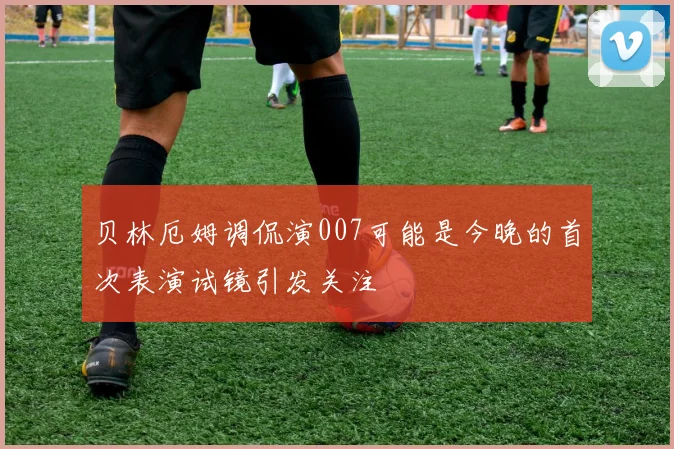 贝林厄姆调侃演007可能是今晚的首次表演试镜引发关注