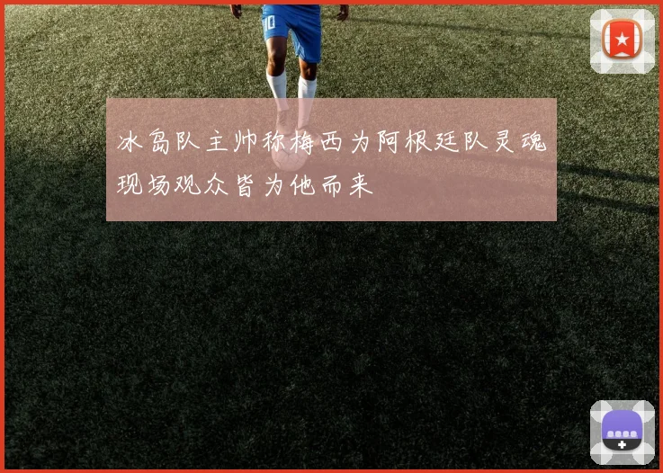 冰岛队主帅称梅西为阿根廷队灵魂现场观众皆为他而来