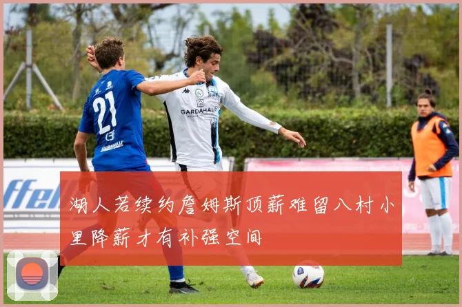 湖人若续约詹姆斯顶薪难留八村小里降薪才有补强空间