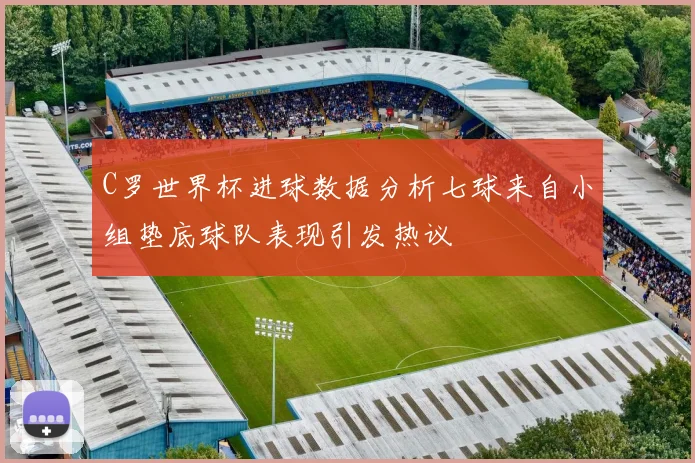 C罗世界杯进球数据分析七球来自小组垫底球队表现引发热议