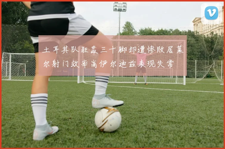 土耳其队狂轰三十脚却遭惨败居莱尔射门效率高伊尔迪兹表现失常