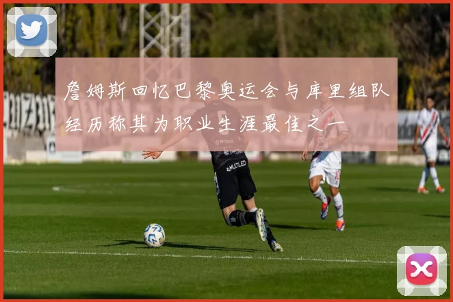 詹姆斯回忆巴黎奥运会与库里组队经历称其为职业生涯最佳之一