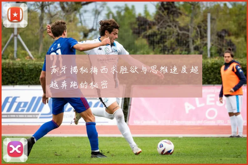 苏牙揭秘梅西求胜欲与思维速度超越奔跑的秘密
