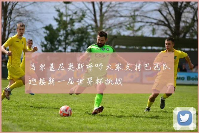 马尔基尼奥斯呼吁大家支持巴西队迎接新一届世界杯挑战