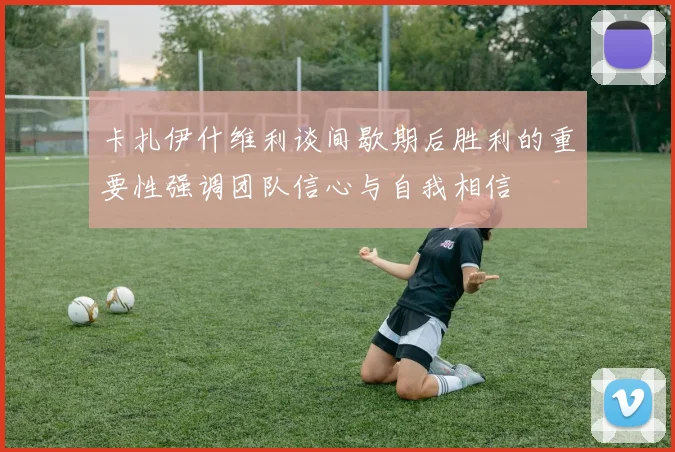 卡扎伊什维利谈间歇期后胜利的重要性强调团队信心与自我相信