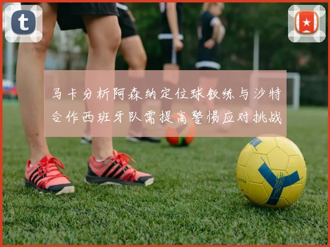 马卡分析阿森纳定位球教练与沙特合作西班牙队需提高警惕应对挑战