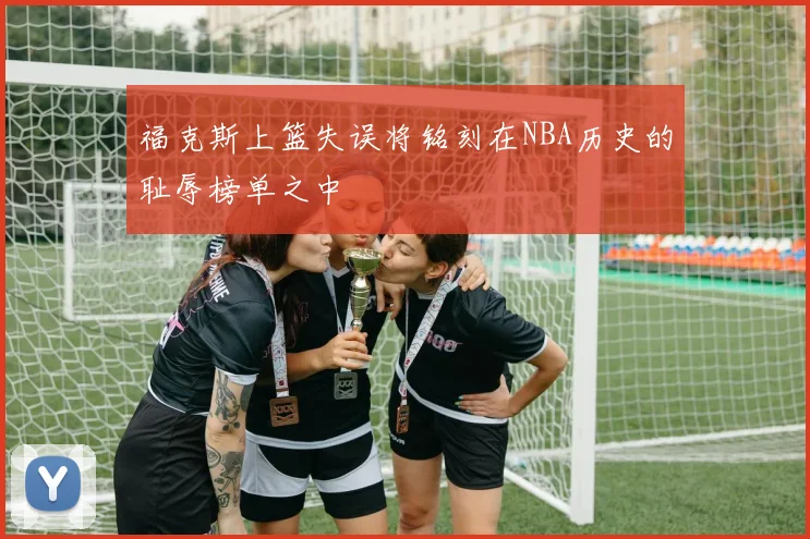 福克斯上篮失误将铭刻在NBA历史的耻辱榜单之中