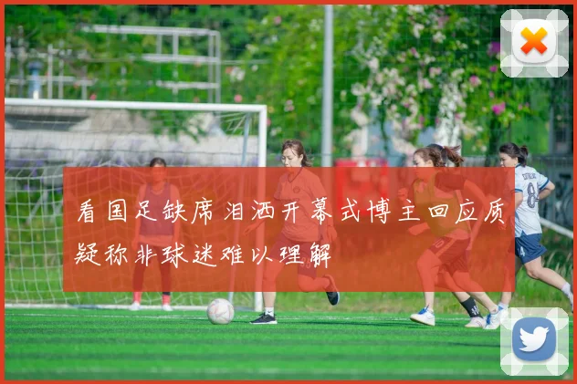 看国足缺席泪洒开幕式博主回应质疑称非球迷难以理解