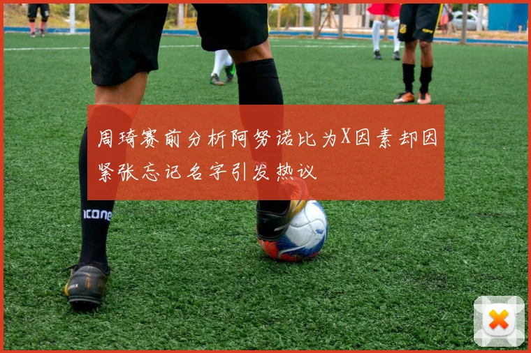 周琦赛前分析阿努诺比为X因素却因紧张忘记名字引发热议